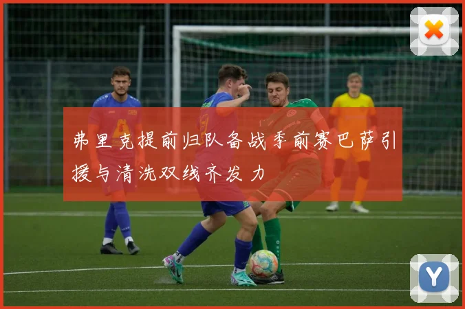 弗里克提前归队备战季前赛巴萨引援与清洗双线齐发力