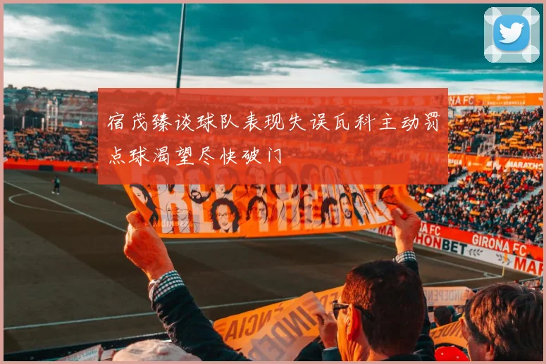 宿茂臻谈球队表现失误瓦科主动罚点球渴望尽快破门