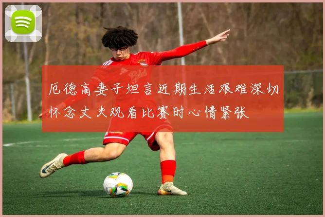 厄德高妻子坦言近期生活艰难深切怀念丈夫观看比赛时心情紧张