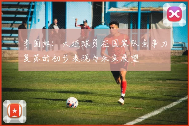 李国旭：大连球员在国家队竞争力复苏的初步表现与未来展望