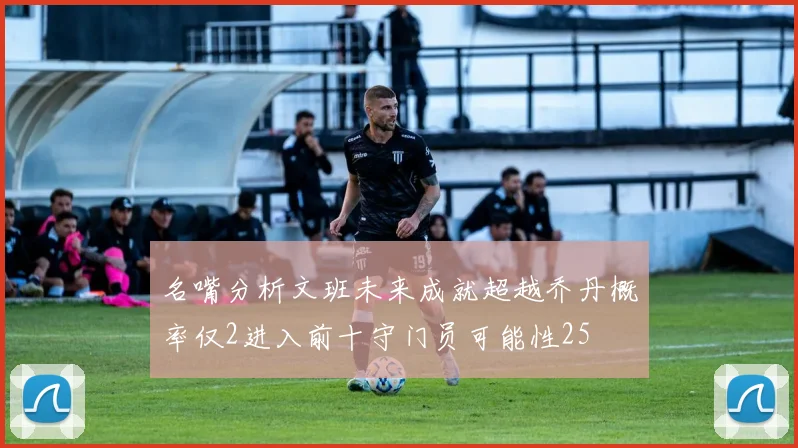 名嘴分析文班未来成就超越乔丹概率仅2进入前十守门员可能性25
