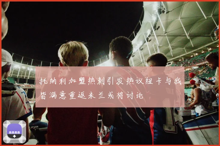 托纳利加盟热刺引发热议纽卡与我皆满意重返米兰或将讨论