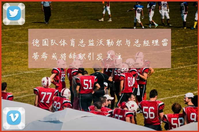 德国队体育总监沃勒尔与总经理雷蒂希或将辞职引发关注