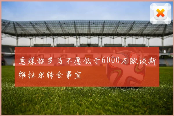意媒称罗马不愿低于6000万欧谈斯维拉尔转会事宜