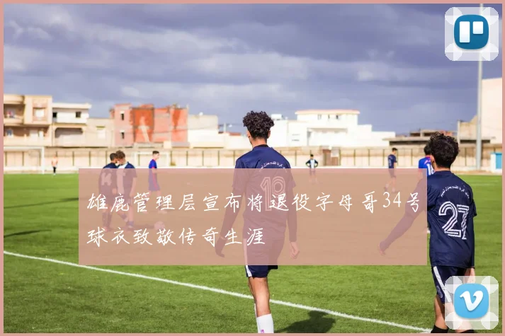 雄鹿管理层宣布将退役字母哥34号球衣致敬传奇生涯