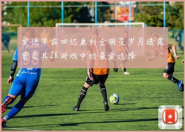 爱德华兹回忆康利全明星岁月透露曾是其2K游戏中的最爱选择