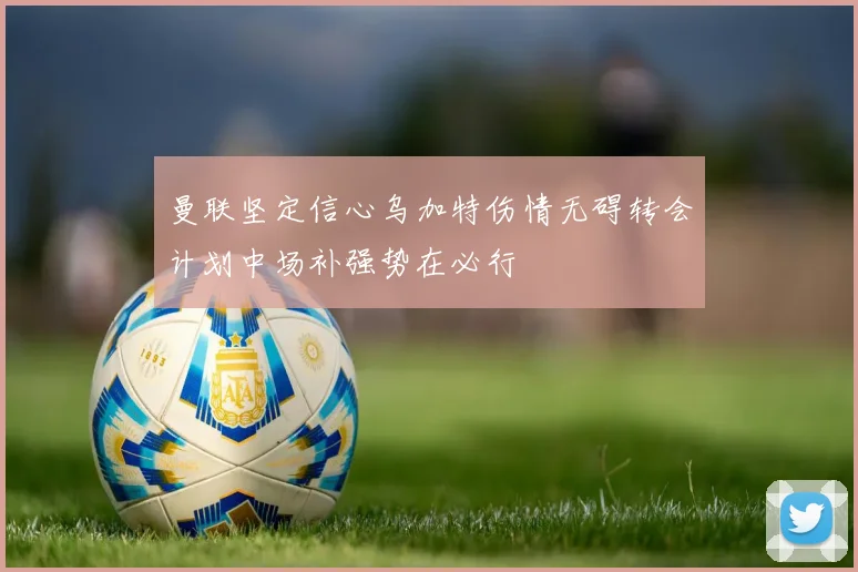 曼联坚定信心乌加特伤情无碍转会计划中场补强势在必行