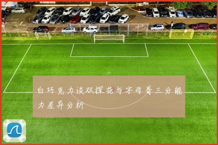 白巧克力谈双探花与字母哥三分能力差异分析