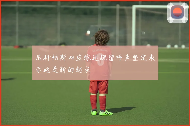 尼科帕斯回应球迷挽留呼声坚定表示这是新的起点