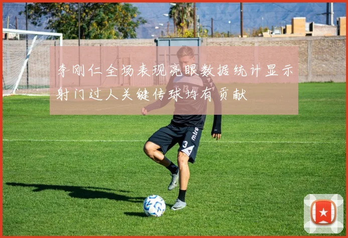 李刚仁全场表现亮眼数据统计显示射门过人关键传球均有贡献