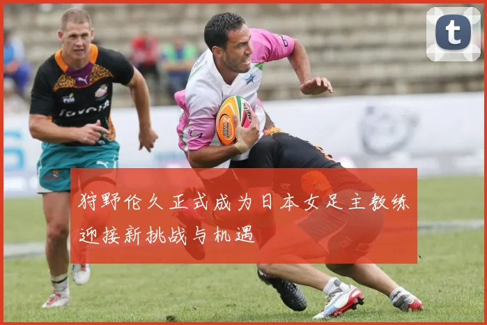 狩野伦久正式成为日本女足主教练迎接新挑战与机遇